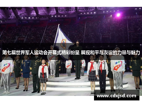 第七届世界军人运动会开幕式精彩纷呈 展现和平与友谊的力量与魅力