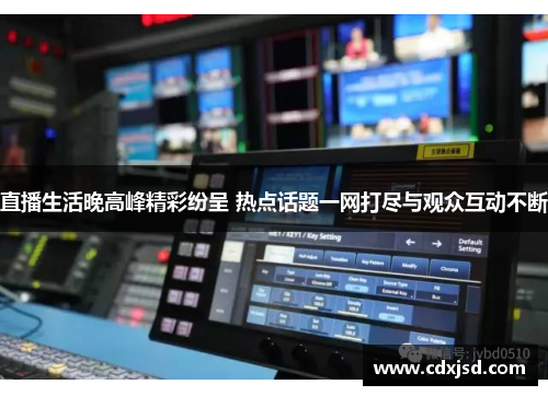 直播生活晚高峰精彩纷呈 热点话题一网打尽与观众互动不断